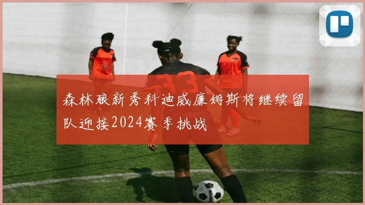 森林狼新秀科迪威廉姆斯将继续留队迎接2024赛季挑战