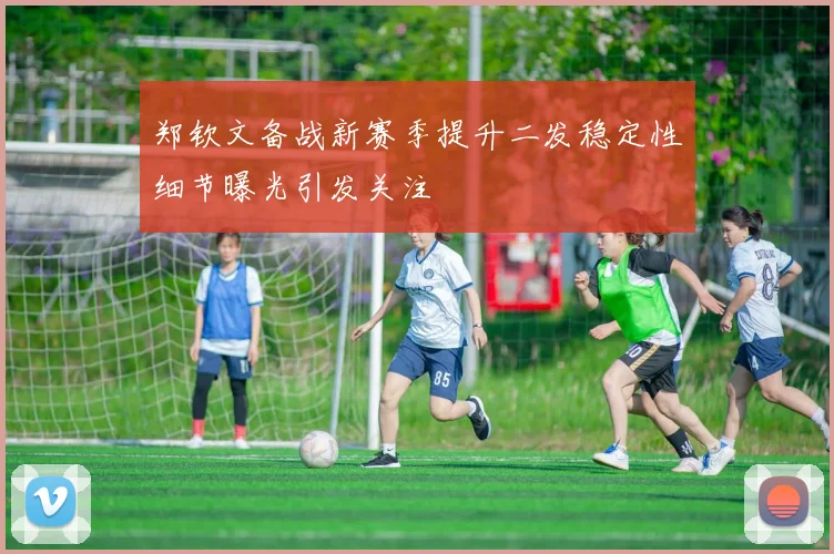 郑钦文备战新赛季提升二发稳定性细节曝光引发关注