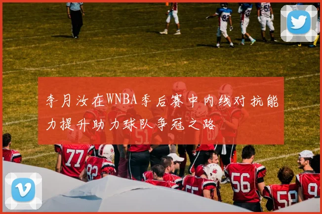 李月汝在WNBA季后赛中内线对抗能力提升助力球队争冠之路