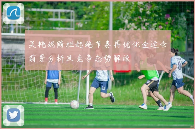 吴艳妮跨栏起跑节奏再优化全运会前景分析及竞争态势解读