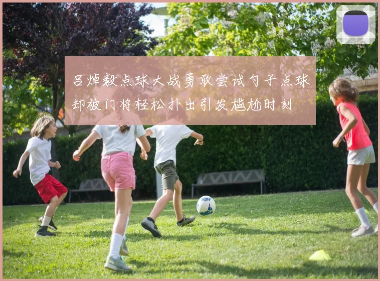 吕焯毅点球大战勇敢尝试勺子点球却被门将轻松扑出引发尴尬时刻
