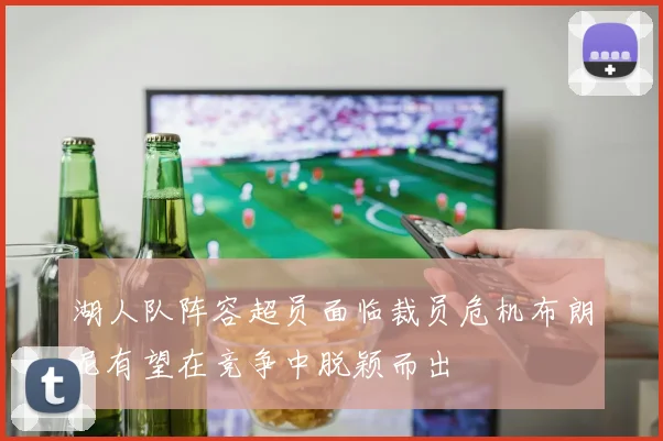 湖人队阵容超员面临裁员危机布朗尼有望在竞争中脱颖而出