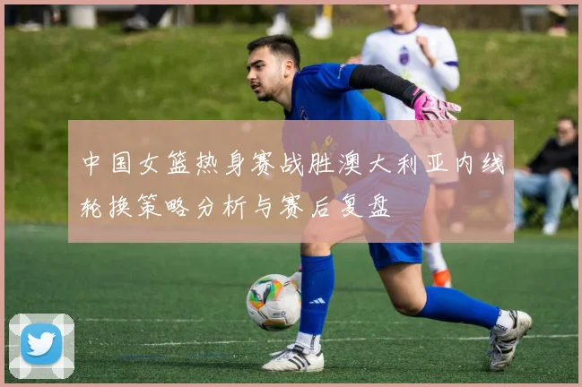 中国女篮热身赛战胜澳大利亚内线轮换策略分析与赛后复盘