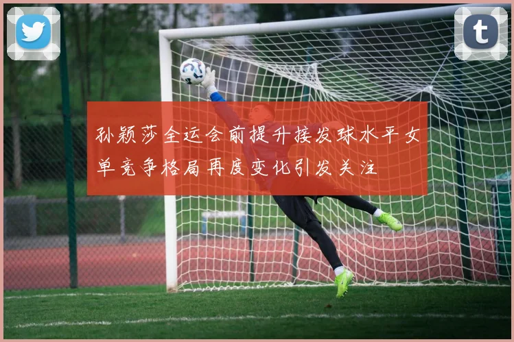 孙颖莎全运会前提升接发球水平女单竞争格局再度变化引发关注