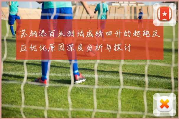 苏炳添百米测试成绩回升的起跑反应优化原因深度分析与探讨