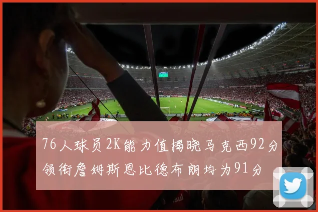 76人球员2K能力值揭晓马克西92分领衔詹姆斯恩比德布朗均为91分