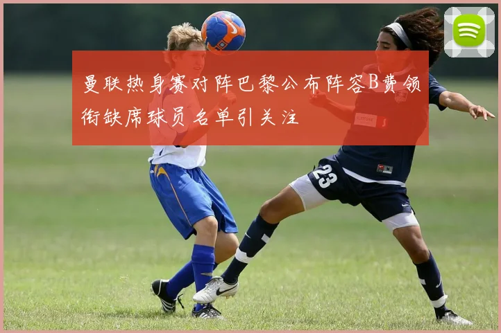 曼联热身赛对阵巴黎公布阵容B费领衔缺席球员名单引关注