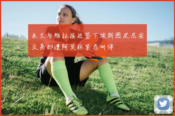 米兰与维拉接近签下埃斯图皮尼安交易却遭阿莫林紧急叫停